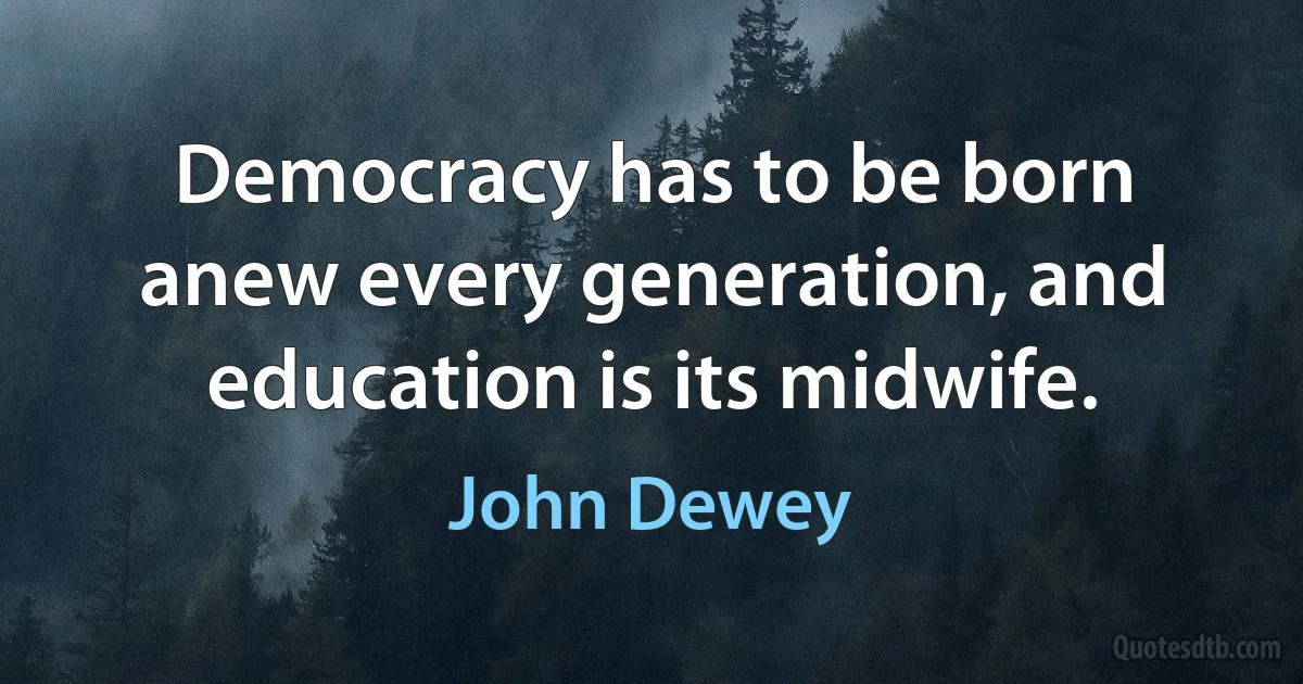 Democracy has to be born anew every generation, and education is its midwife. (John Dewey)