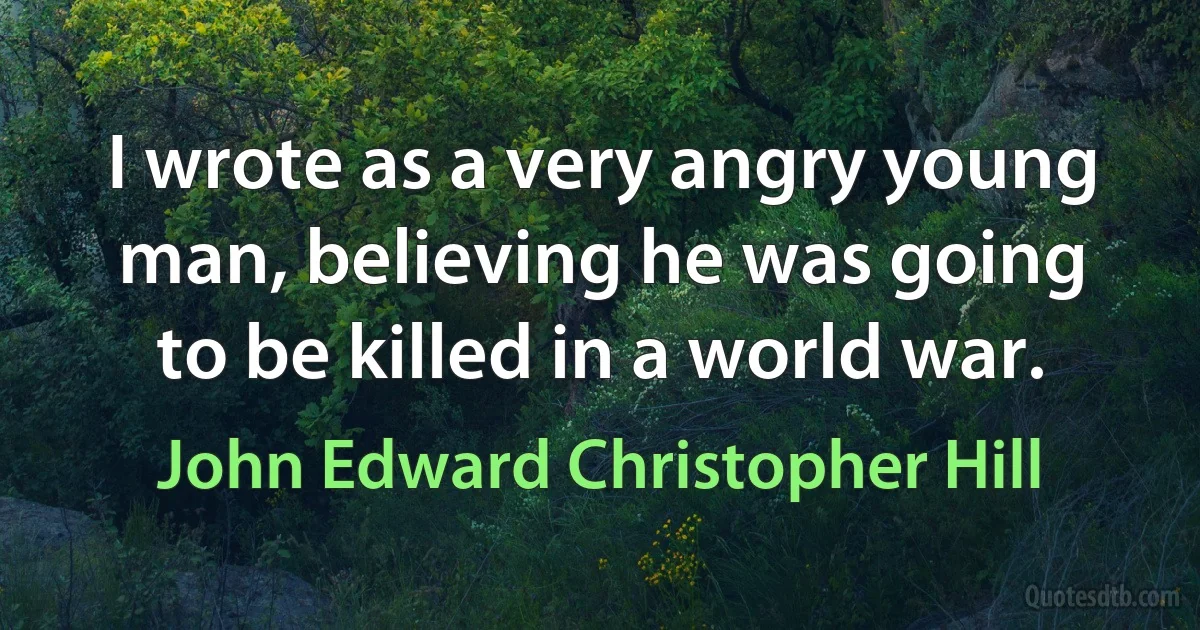 I wrote as a very angry young man, believing he was going to be killed in a world war. (John Edward Christopher Hill)