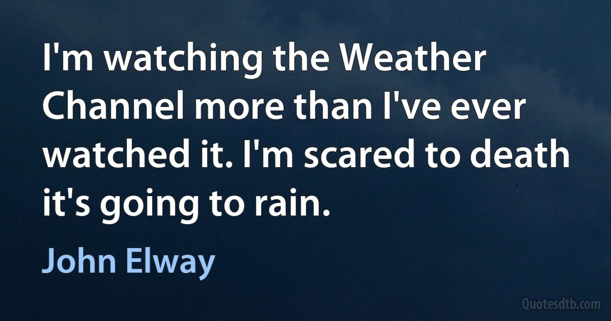 I'm watching the Weather Channel more than I've ever watched it. I'm scared to death it's going to rain. (John Elway)