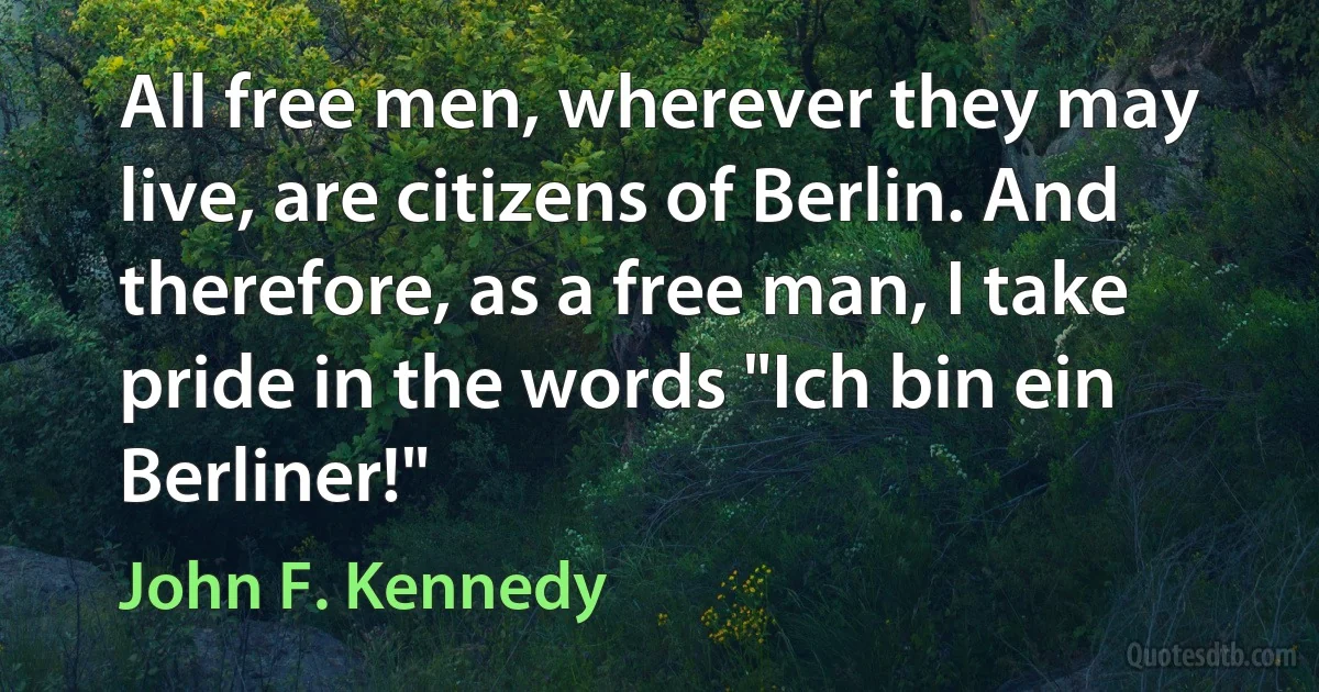 All free men, wherever they may live, are citizens of Berlin. And therefore, as a free man, I take pride in the words "Ich bin ein Berliner!" (John F. Kennedy)