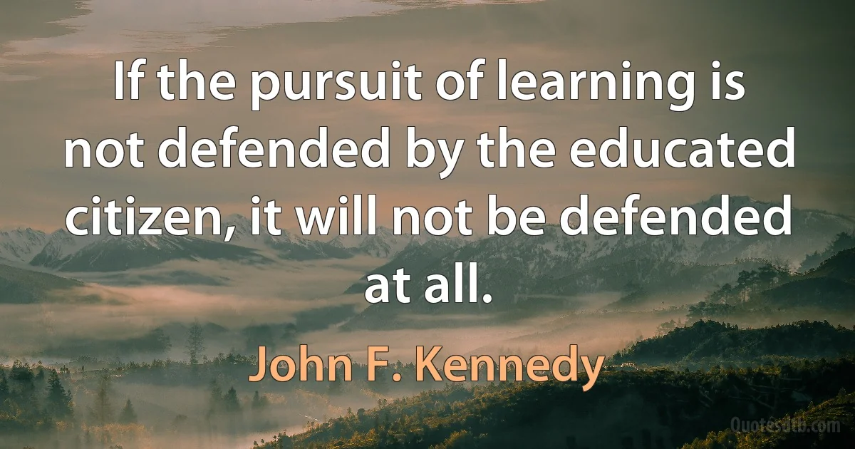 If the pursuit of learning is not defended by the educated citizen, it will not be defended at all. (John F. Kennedy)