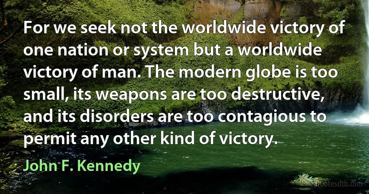 For we seek not the worldwide victory of one nation or system but a worldwide victory of man. The modern globe is too small, its weapons are too destructive, and its disorders are too contagious to permit any other kind of victory. (John F. Kennedy)