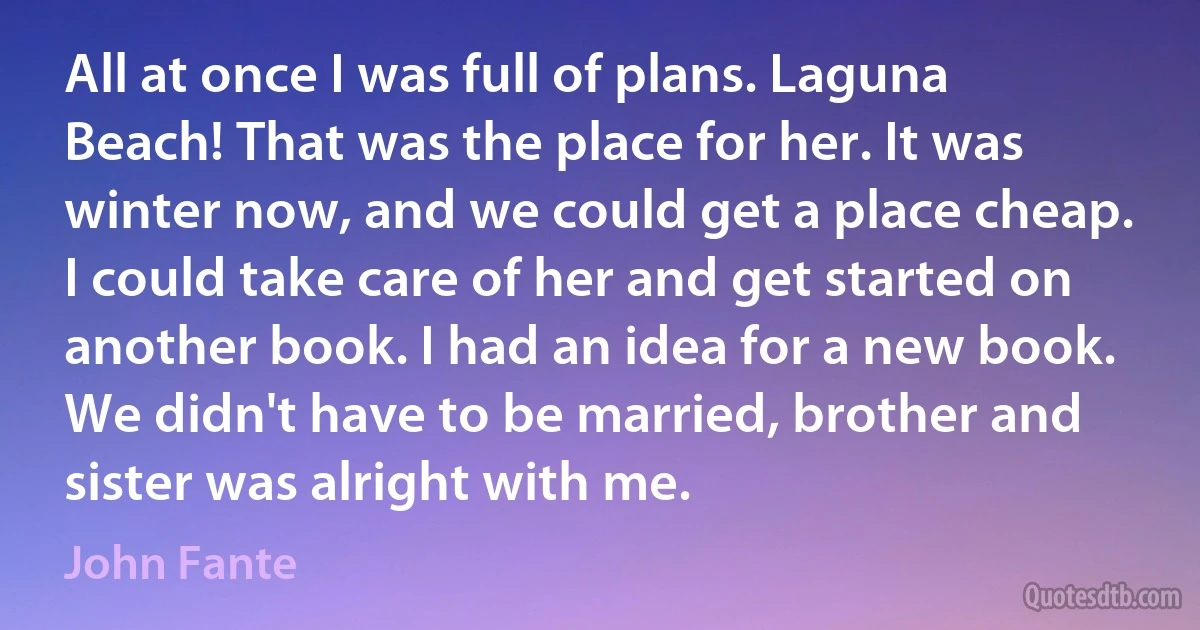 All at once I was full of plans. Laguna Beach! That was the place for her. It was winter now, and we could get a place cheap. I could take care of her and get started on another book. I had an idea for a new book. We didn't have to be married, brother and sister was alright with me. (John Fante)