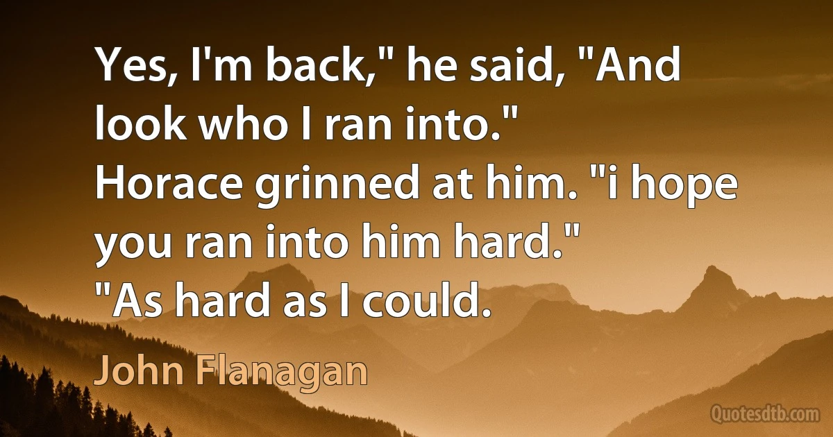 Yes, I'm back," he said, "And look who I ran into."
Horace grinned at him. "i hope you ran into him hard."
"As hard as I could. (John Flanagan)