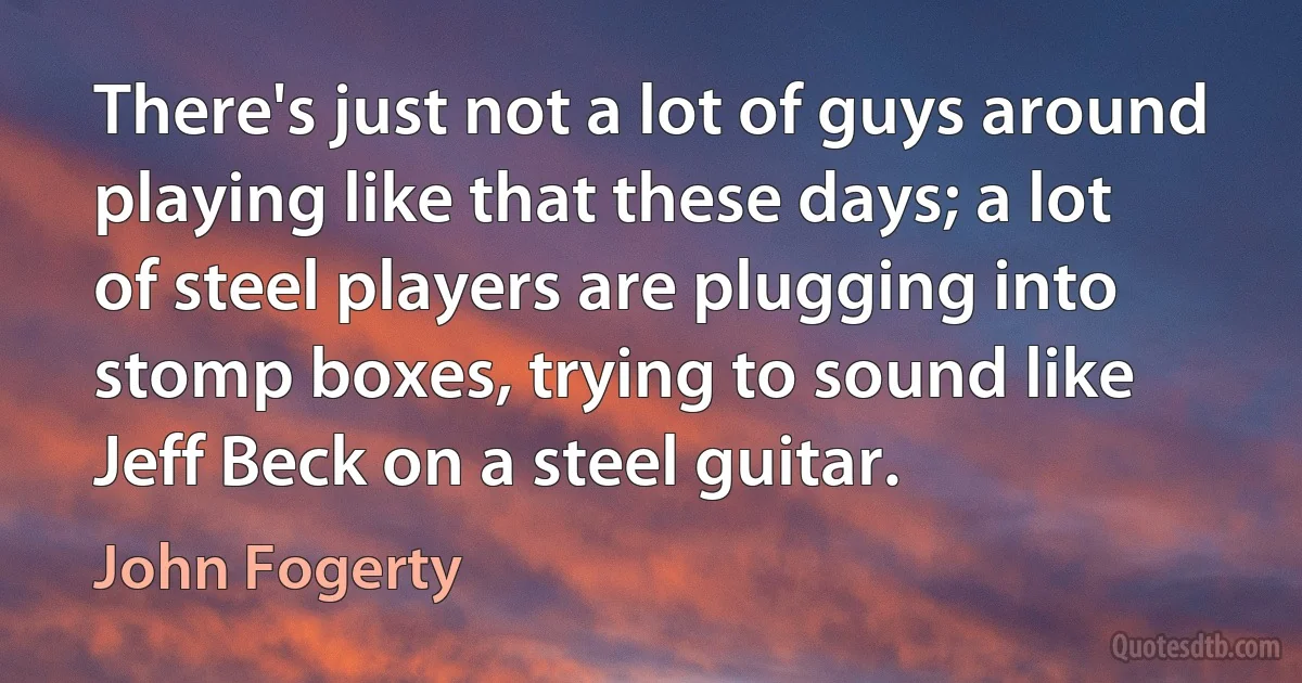 There's just not a lot of guys around playing like that these days; a lot of steel players are plugging into stomp boxes, trying to sound like Jeff Beck on a steel guitar. (John Fogerty)