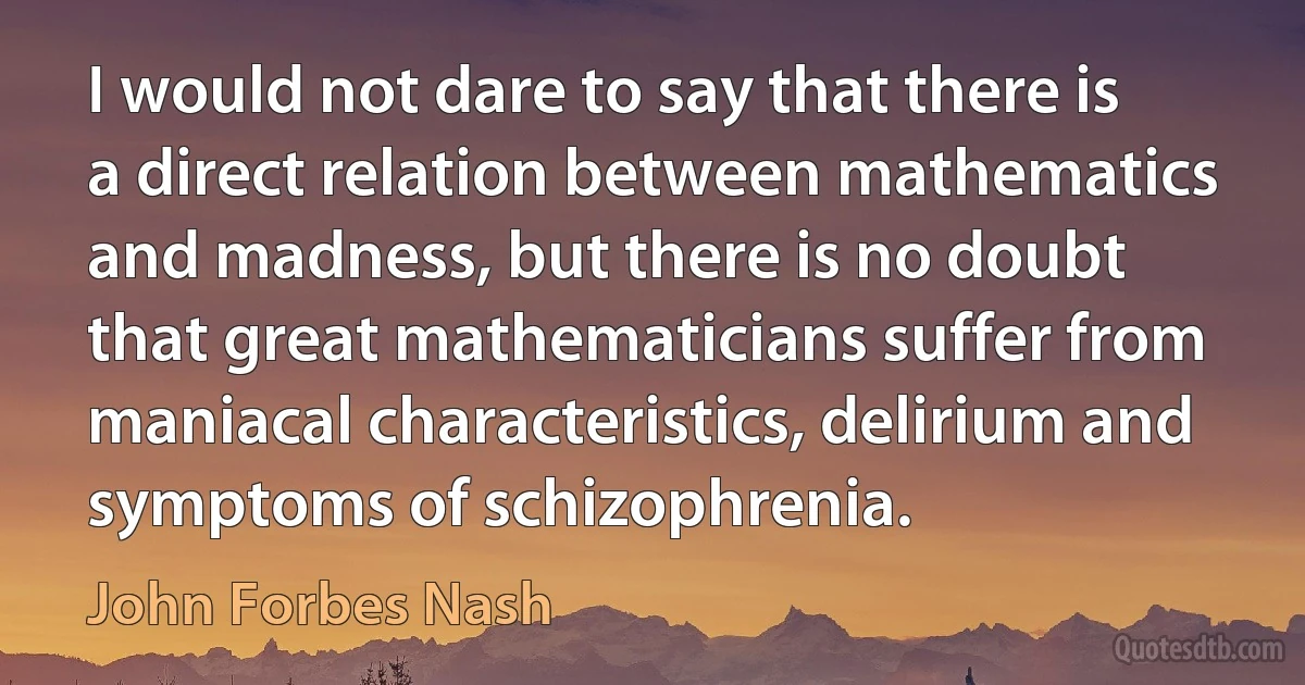 I would not dare to say that there is a direct relation between mathematics and madness, but there is no doubt that great mathematicians suffer from maniacal characteristics, delirium and symptoms of schizophrenia. (John Forbes Nash)