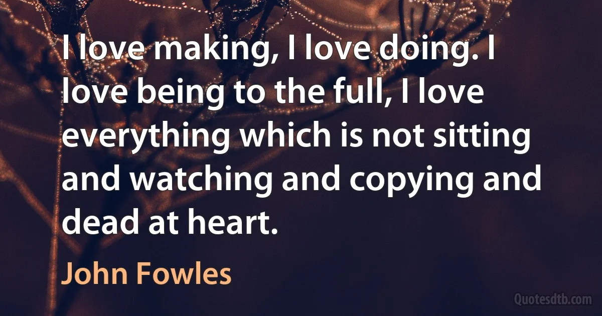 I love making, I love doing. I love being to the full, I love everything which is not sitting and watching and copying and dead at heart. (John Fowles)