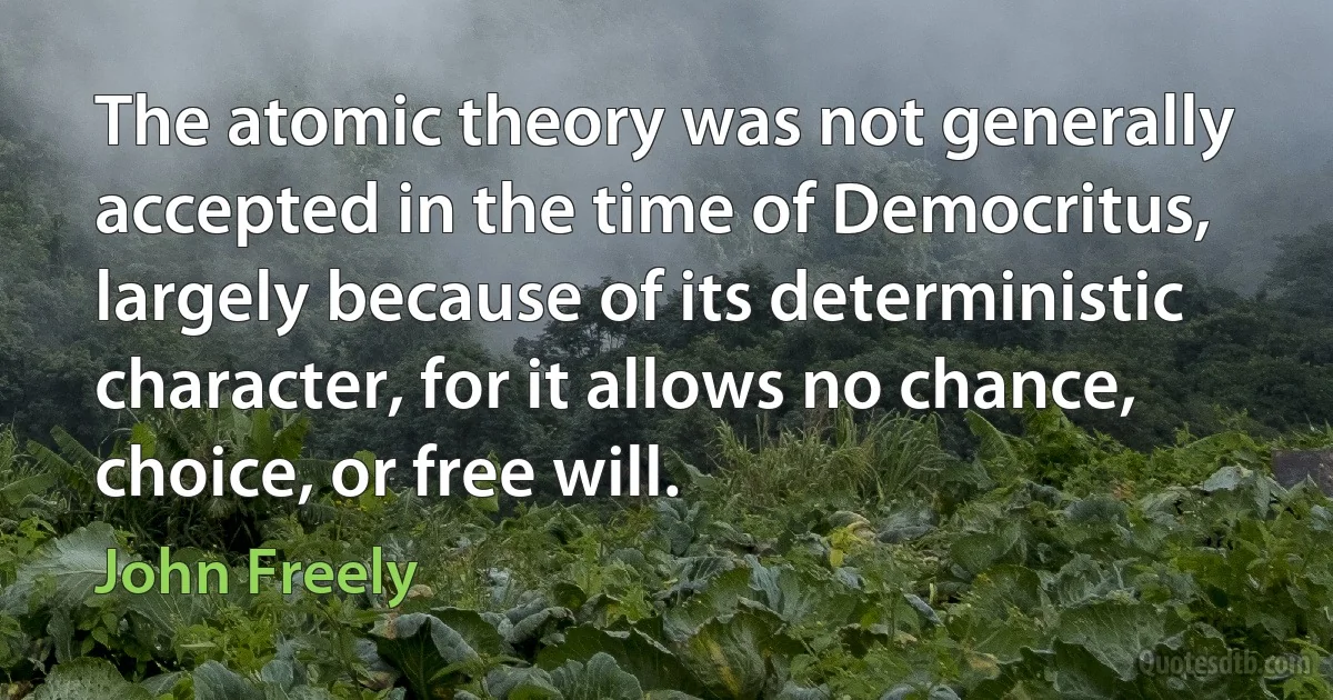 The atomic theory was not generally accepted in the time of Democritus, largely because of its deterministic character, for it allows no chance, choice, or free will. (John Freely)