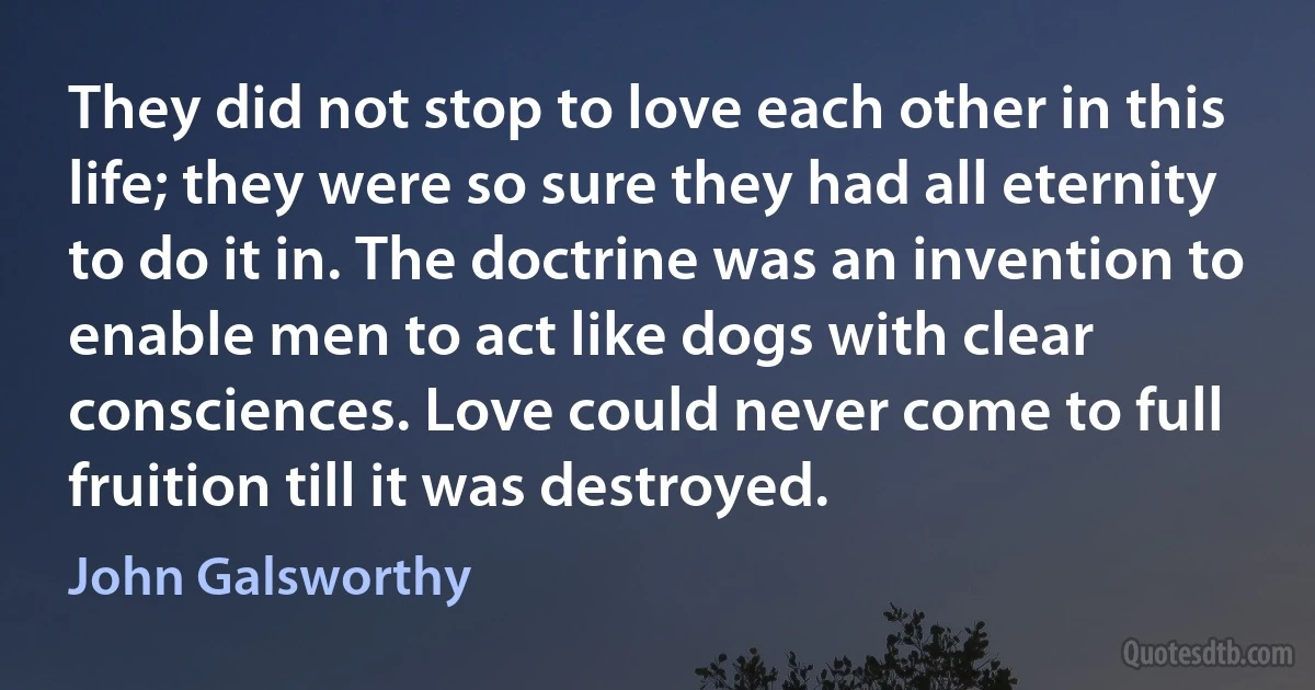 They did not stop to love each other in this life; they were so sure they had all eternity to do it in. The doctrine was an invention to enable men to act like dogs with clear consciences. Love could never come to full fruition till it was destroyed. (John Galsworthy)