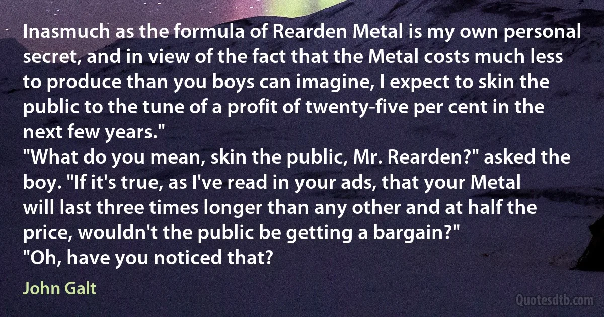 Inasmuch as the formula of Rearden Metal is my own personal secret, and in view of the fact that the Metal costs much less to produce than you boys can imagine, I expect to skin the public to the tune of a profit of twenty-five per cent in the next few years."
"What do you mean, skin the public, Mr. Rearden?" asked the boy. "If it's true, as I've read in your ads, that your Metal will last three times longer than any other and at half the price, wouldn't the public be getting a bargain?"
"Oh, have you noticed that? (John Galt)