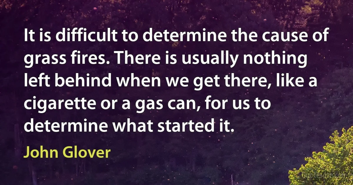 It is difficult to determine the cause of grass fires. There is usually nothing left behind when we get there, like a cigarette or a gas can, for us to determine what started it. (John Glover)