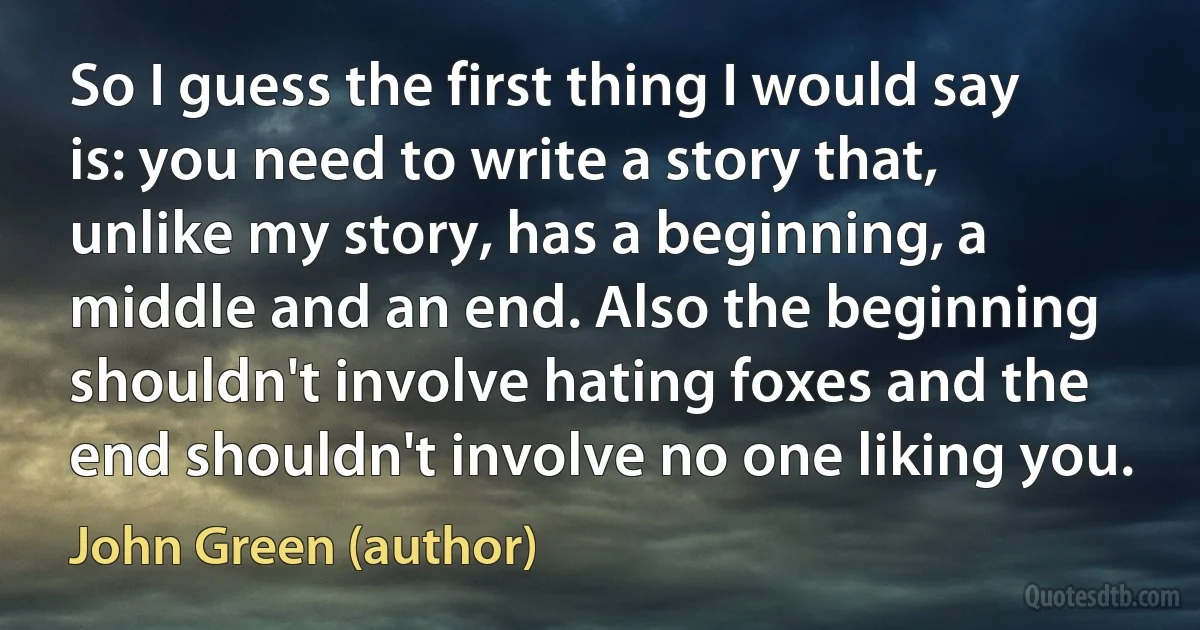 So I guess the first thing I would say is: you need to write a story that, unlike my story, has a beginning, a middle and an end. Also the beginning shouldn't involve hating foxes and the end shouldn't involve no one liking you. (John Green (author))