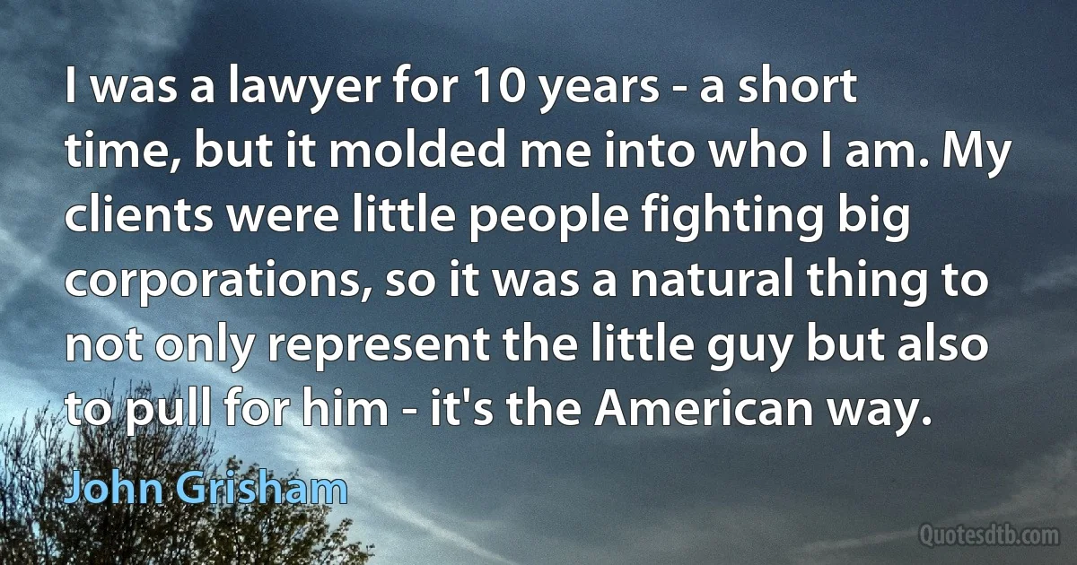 I was a lawyer for 10 years - a short time, but it molded me into who I am. My clients were little people fighting big corporations, so it was a natural thing to not only represent the little guy but also to pull for him - it's the American way. (John Grisham)