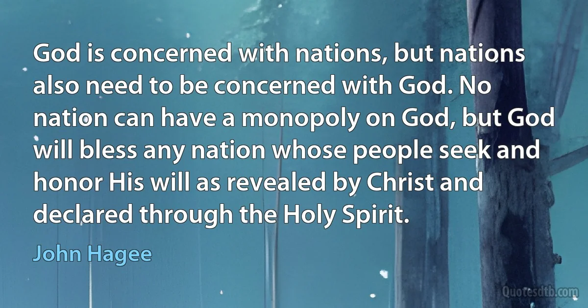 God is concerned with nations, but nations also need to be concerned with God. No nation can have a monopoly on God, but God will bless any nation whose people seek and honor His will as revealed by Christ and declared through the Holy Spirit. (John Hagee)