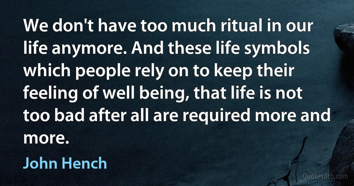 We don't have too much ritual in our life anymore. And these life symbols which people rely on to keep their feeling of well being, that life is not too bad after all are required more and more. (John Hench)