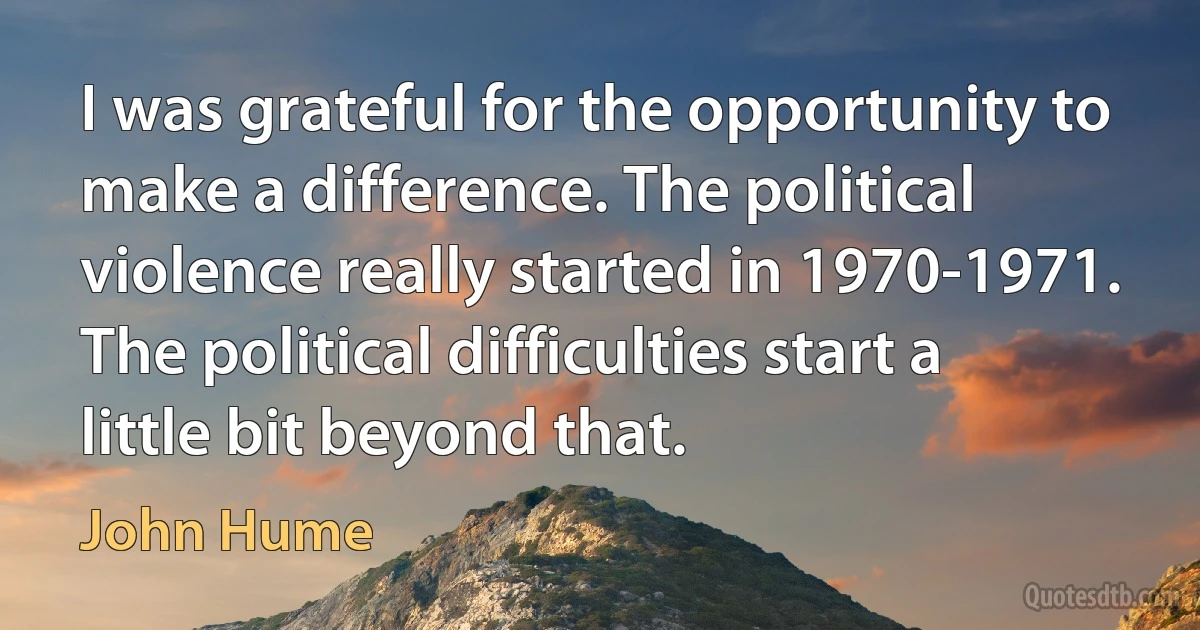 I was grateful for the opportunity to make a difference. The political violence really started in 1970-1971. The political difficulties start a little bit beyond that. (John Hume)