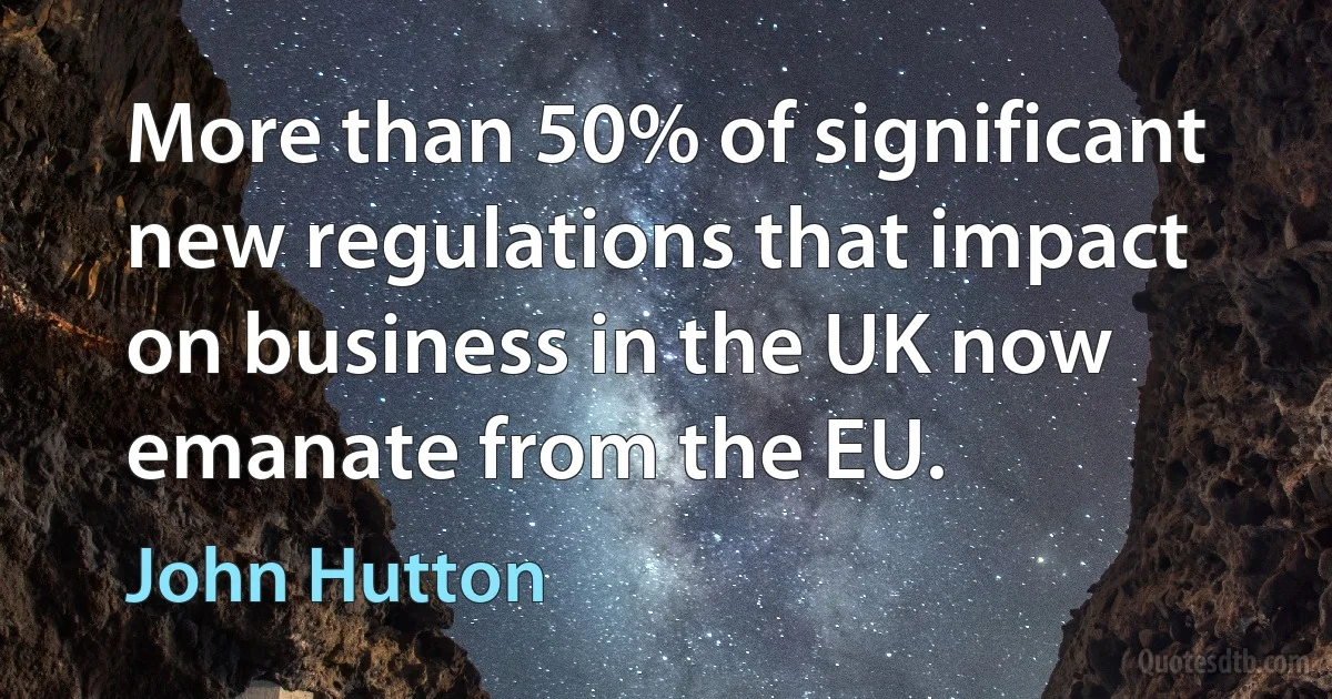 More than 50% of significant new regulations that impact on business in the UK now emanate from the EU. (John Hutton)