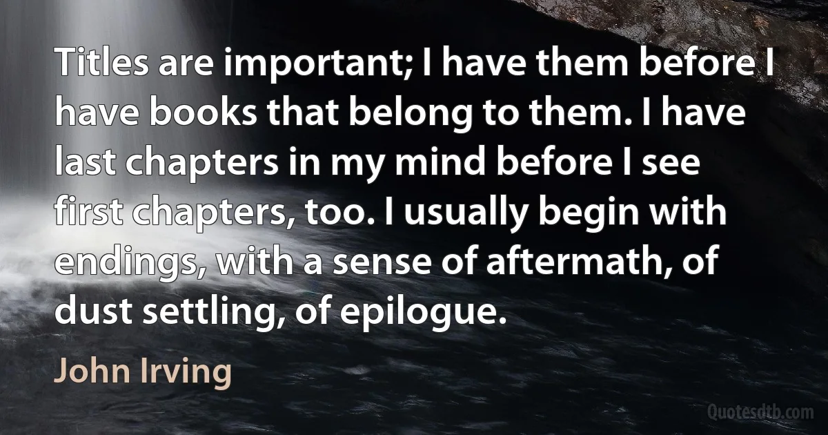 Titles are important; I have them before I have books that belong to them. I have last chapters in my mind before I see first chapters, too. I usually begin with endings, with a sense of aftermath, of dust settling, of epilogue. (John Irving)