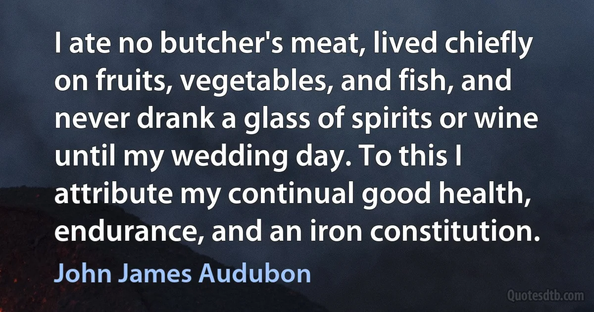 I ate no butcher's meat, lived chiefly on fruits, vegetables, and fish, and never drank a glass of spirits or wine until my wedding day. To this I attribute my continual good health, endurance, and an iron constitution. (John James Audubon)