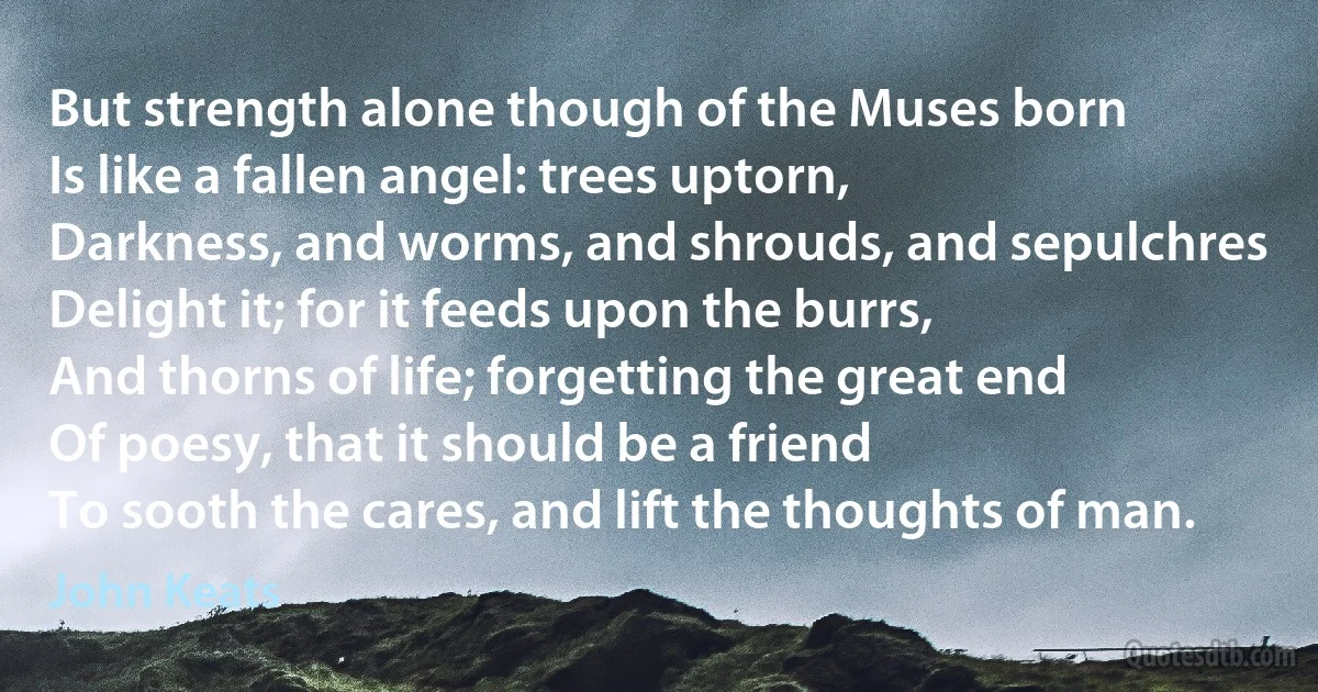 But strength alone though of the Muses born
Is like a fallen angel: trees uptorn,
Darkness, and worms, and shrouds, and sepulchres
Delight it; for it feeds upon the burrs,
And thorns of life; forgetting the great end
Of poesy, that it should be a friend
To sooth the cares, and lift the thoughts of man. (John Keats)