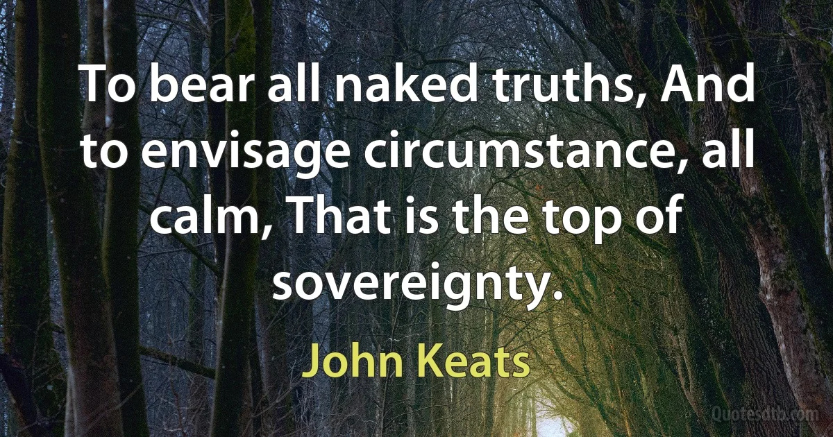 To bear all naked truths, And to envisage circumstance, all calm, That is the top of sovereignty. (John Keats)