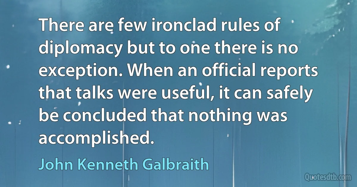 There are few ironclad rules of diplomacy but to one there is no exception. When an official reports that talks were useful, it can safely be concluded that nothing was accomplished. (John Kenneth Galbraith)