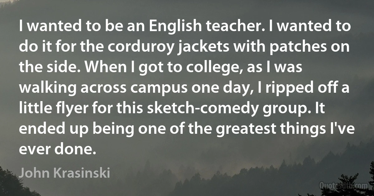 I wanted to be an English teacher. I wanted to do it for the corduroy jackets with patches on the side. When I got to college, as I was walking across campus one day, I ripped off a little flyer for this sketch-comedy group. It ended up being one of the greatest things I've ever done. (John Krasinski)