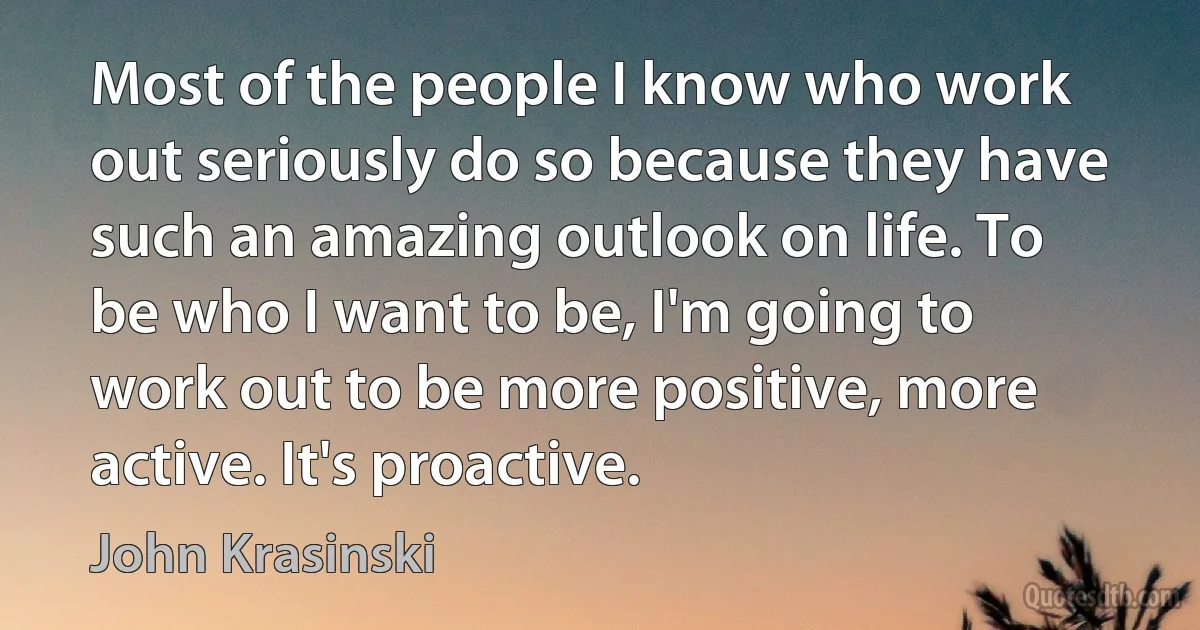 Most of the people I know who work out seriously do so because they have such an amazing outlook on life. To be who I want to be, I'm going to work out to be more positive, more active. It's proactive. (John Krasinski)