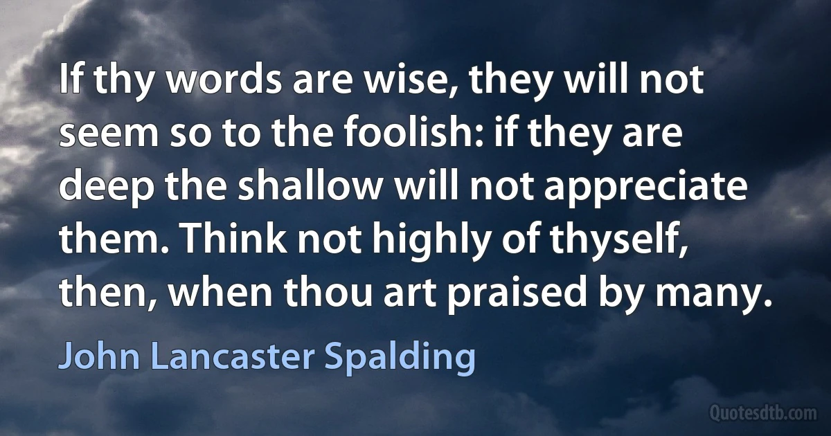 If thy words are wise, they will not seem so to the foolish: if they are deep the shallow will not appreciate them. Think not highly of thyself, then, when thou art praised by many. (John Lancaster Spalding)