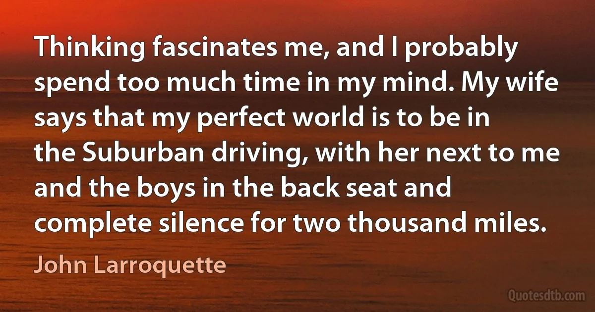 Thinking fascinates me, and I probably spend too much time in my mind. My wife says that my perfect world is to be in the Suburban driving, with her next to me and the boys in the back seat and complete silence for two thousand miles. (John Larroquette)