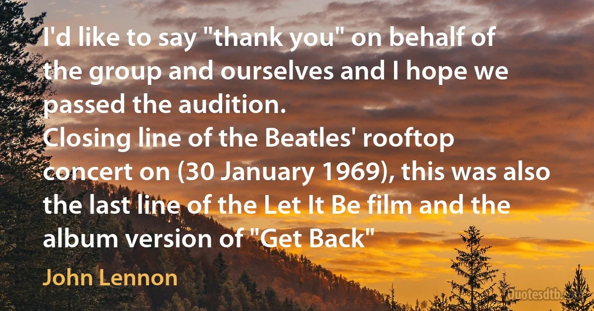 I'd like to say "thank you" on behalf of the group and ourselves and I hope we passed the audition.
Closing line of the Beatles' rooftop concert on (30 January 1969), this was also the last line of the Let It Be film and the album version of "Get Back" (John Lennon)