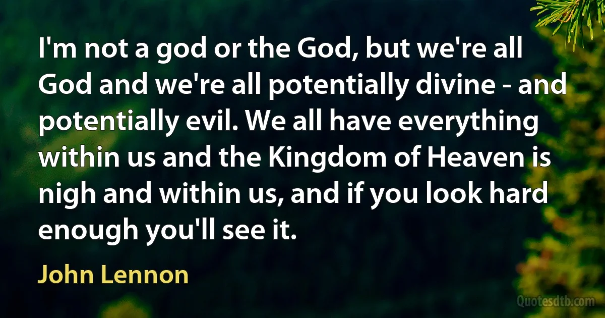 I'm not a god or the God, but we're all God and we're all potentially divine - and potentially evil. We all have everything within us and the Kingdom of Heaven is nigh and within us, and if you look hard enough you'll see it. (John Lennon)