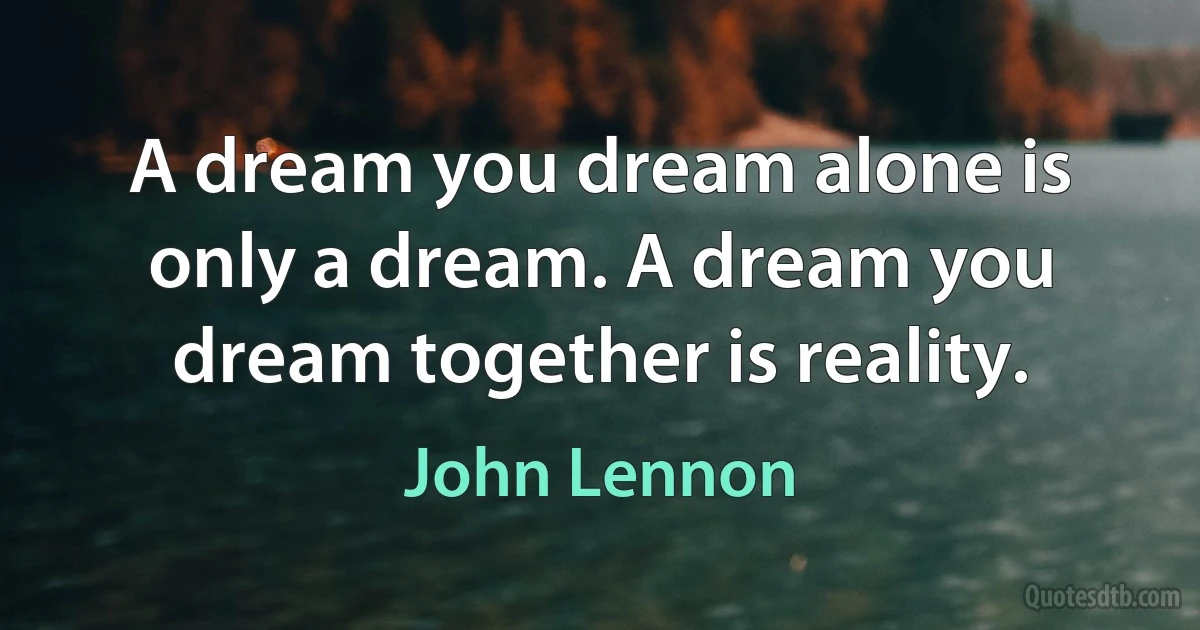 A dream you dream alone is only a dream. A dream you dream together is reality. (John Lennon)