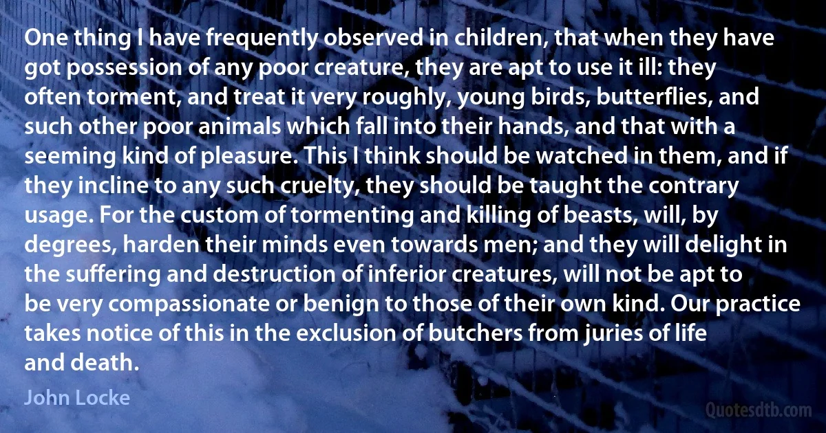 One thing I have frequently observed in children, that when they have got possession of any poor creature, they are apt to use it ill: they often torment, and treat it very roughly, young birds, butterflies, and such other poor animals which fall into their hands, and that with a seeming kind of pleasure. This I think should be watched in them, and if they incline to any such cruelty, they should be taught the contrary usage. For the custom of tormenting and killing of beasts, will, by degrees, harden their minds even towards men; and they will delight in the suffering and destruction of inferior creatures, will not be apt to be very compassionate or benign to those of their own kind. Our practice takes notice of this in the exclusion of butchers from juries of life and death. (John Locke)