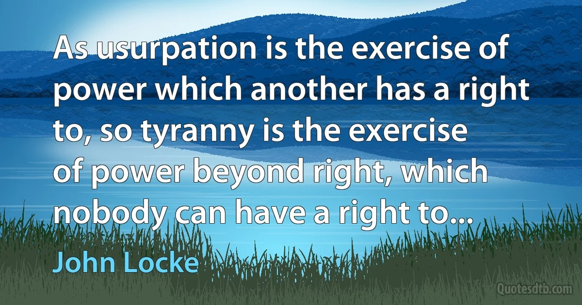 As usurpation is the exercise of power which another has a right to, so tyranny is the exercise of power beyond right, which nobody can have a right to... (John Locke)