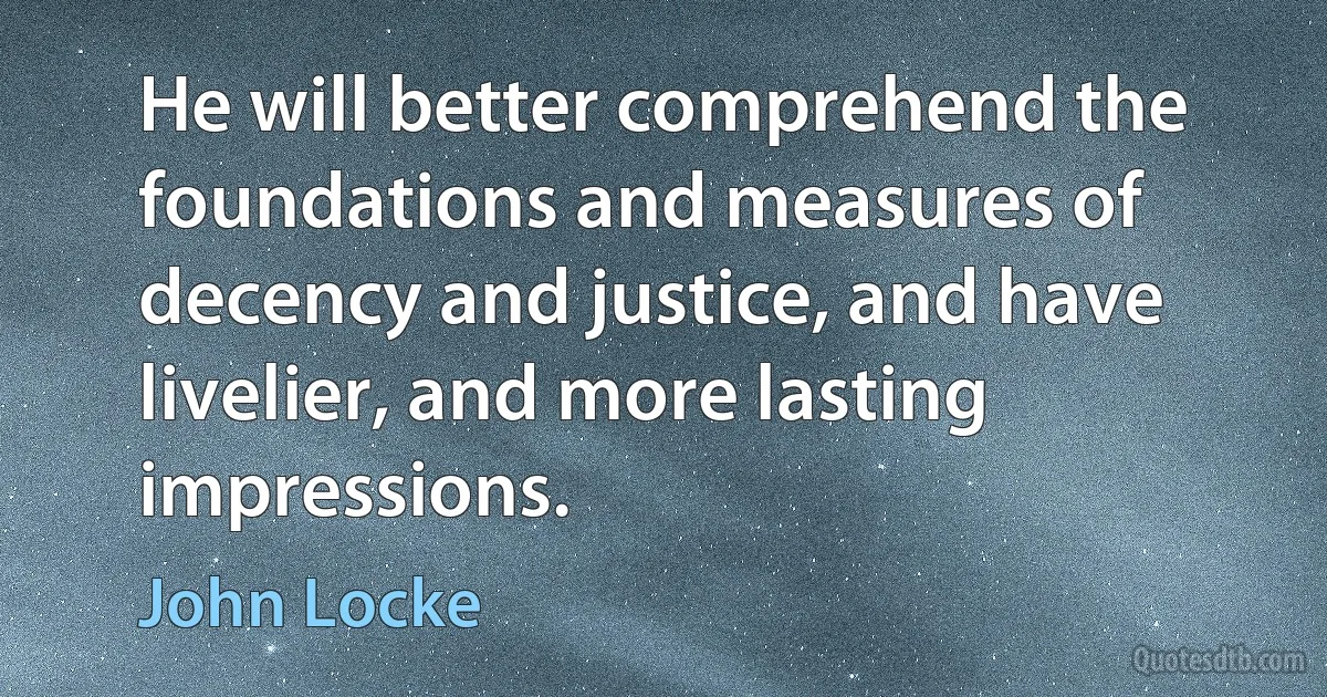 He will better comprehend the foundations and measures of decency and justice, and have livelier, and more lasting impressions. (John Locke)