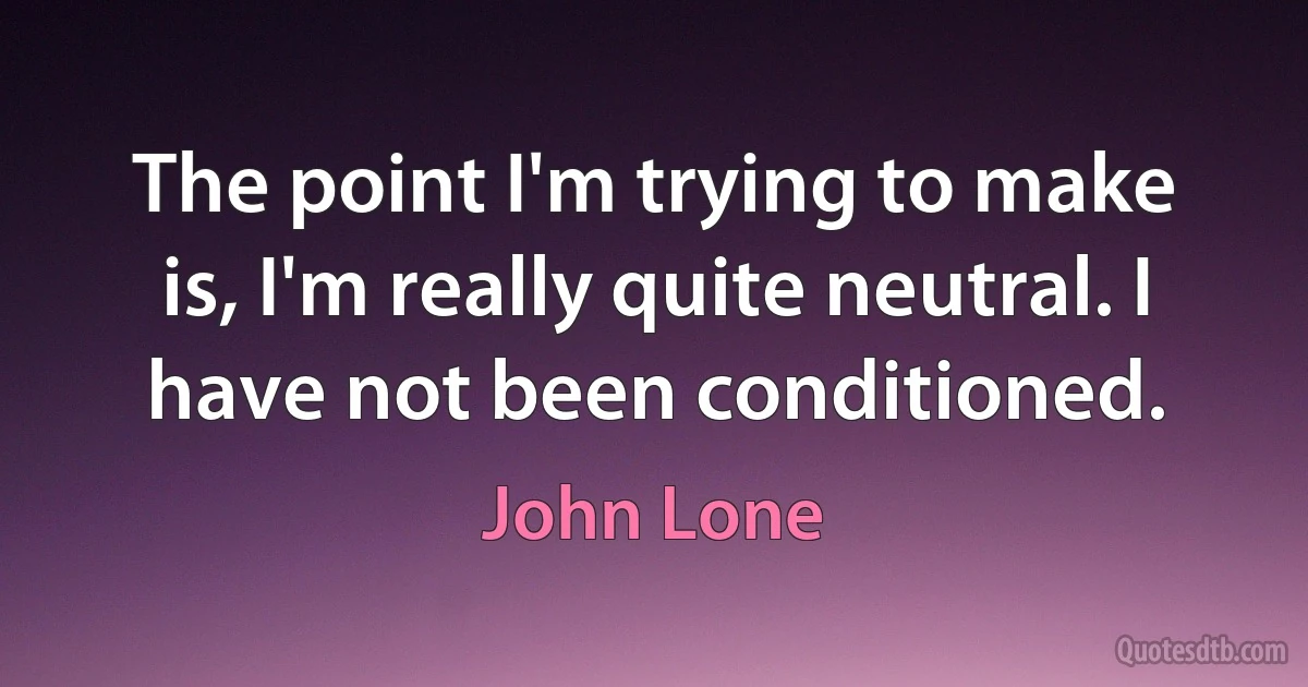 The point I'm trying to make is, I'm really quite neutral. I have not been conditioned. (John Lone)