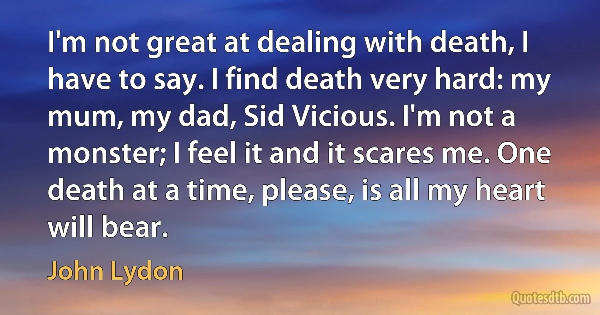 I'm not great at dealing with death, I have to say. I find death very hard: my mum, my dad, Sid Vicious. I'm not a monster; I feel it and it scares me. One death at a time, please, is all my heart will bear. (John Lydon)