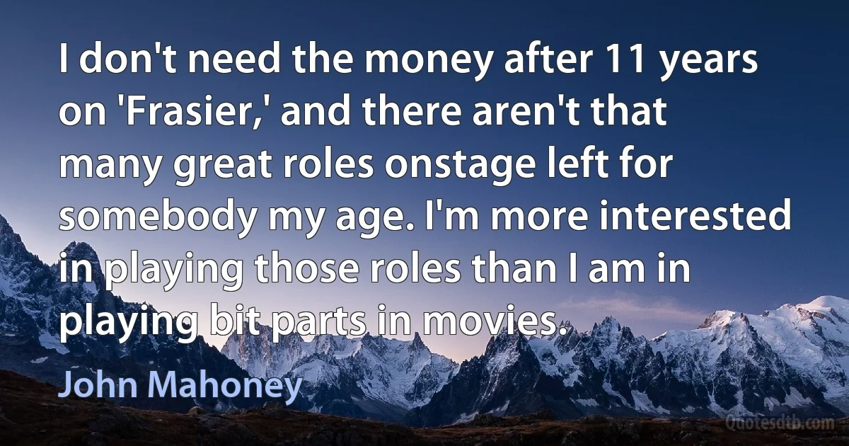 I don't need the money after 11 years on 'Frasier,' and there aren't that many great roles onstage left for somebody my age. I'm more interested in playing those roles than I am in playing bit parts in movies. (John Mahoney)