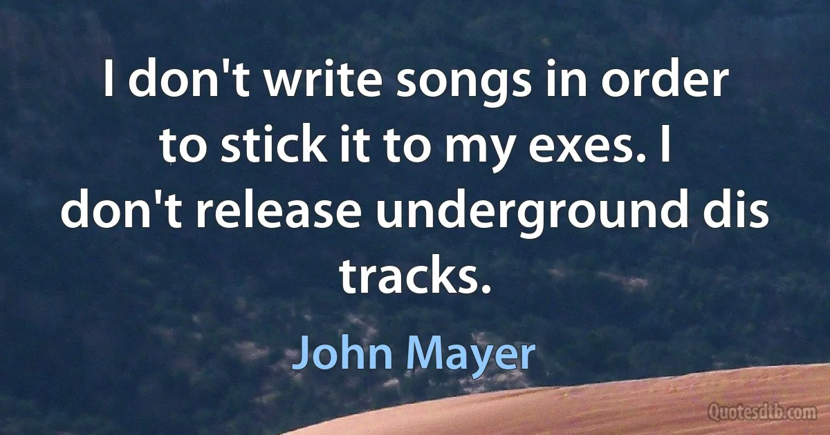 I don't write songs in order to stick it to my exes. I don't release underground dis tracks. (John Mayer)