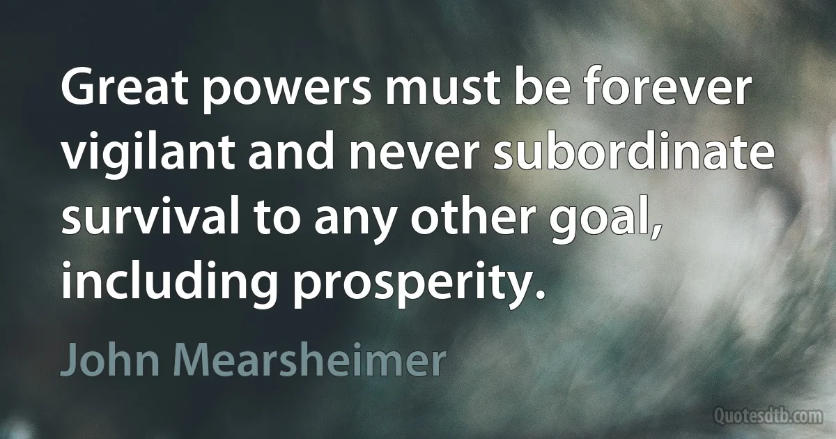 Great powers must be forever vigilant and never subordinate survival to any other goal, including prosperity. (John Mearsheimer)