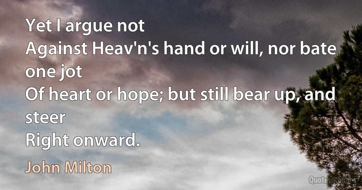 Yet I argue not
Against Heav'n's hand or will, nor bate one jot
Of heart or hope; but still bear up, and steer
Right onward. (John Milton)