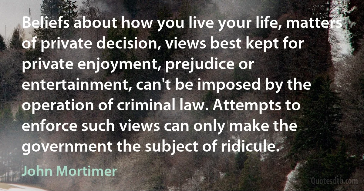 Beliefs about how you live your life, matters of private decision, views best kept for private enjoyment, prejudice or entertainment, can't be imposed by the operation of criminal law. Attempts to enforce such views can only make the government the subject of ridicule. (John Mortimer)