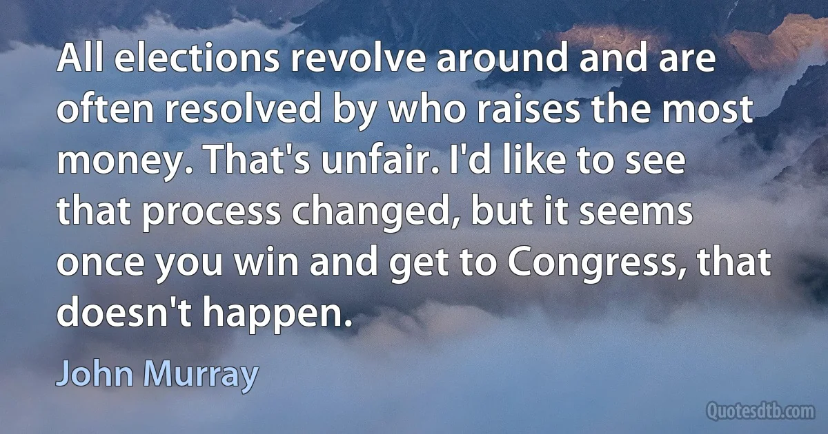 All elections revolve around and are often resolved by who raises the most money. That's unfair. I'd like to see that process changed, but it seems once you win and get to Congress, that doesn't happen. (John Murray)