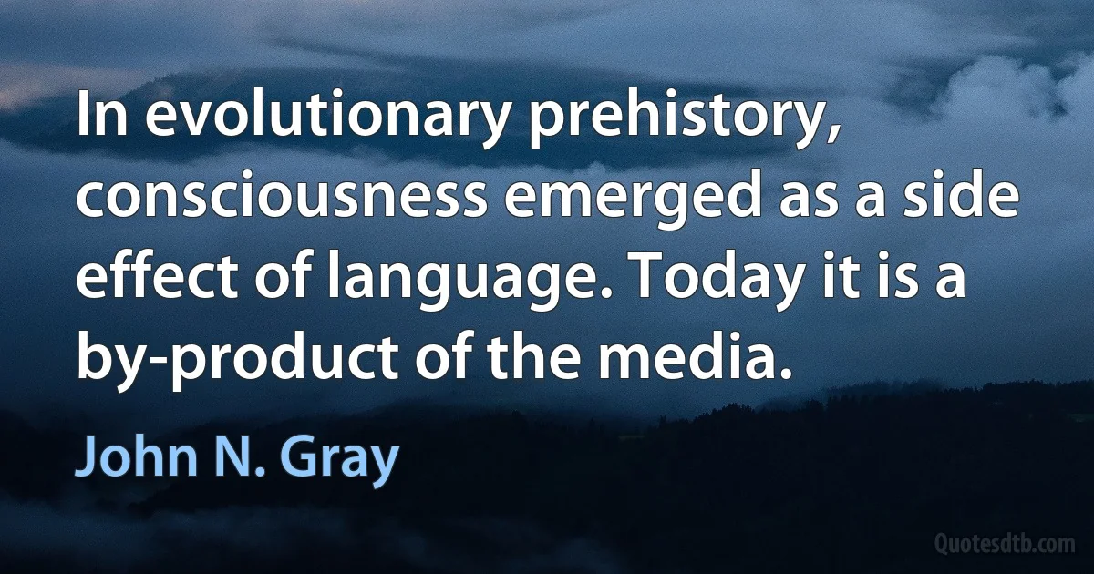 In evolutionary prehistory, consciousness emerged as a side effect of language. Today it is a by-product of the media. (John N. Gray)