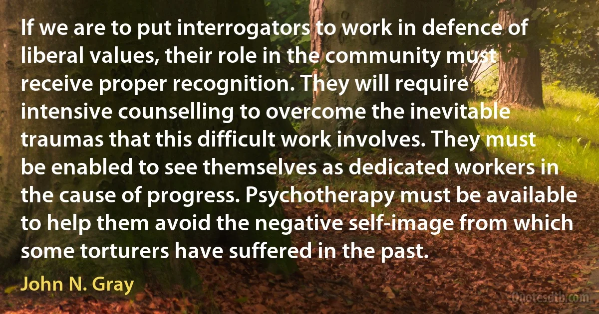 If we are to put interrogators to work in defence of liberal values, their role in the community must receive proper recognition. They will require intensive counselling to overcome the inevitable traumas that this difficult work involves. They must be enabled to see themselves as dedicated workers in the cause of progress. Psychotherapy must be available to help them avoid the negative self-image from which some torturers have suffered in the past. (John N. Gray)