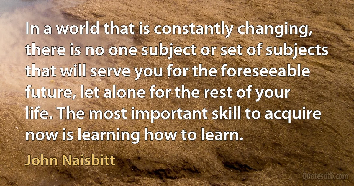 In a world that is constantly changing, there is no one subject or set of subjects that will serve you for the foreseeable future, let alone for the rest of your life. The most important skill to acquire now is learning how to learn. (John Naisbitt)