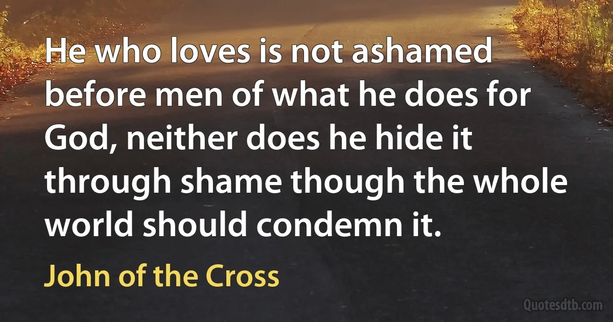 He who loves is not ashamed before men of what he does for God, neither does he hide it through shame though the whole world should condemn it. (John of the Cross)