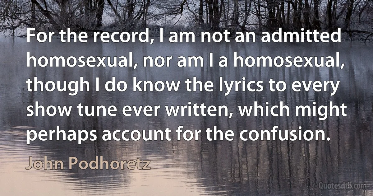 For the record, I am not an admitted homosexual, nor am I a homosexual, though I do know the lyrics to every show tune ever written, which might perhaps account for the confusion. (John Podhoretz)