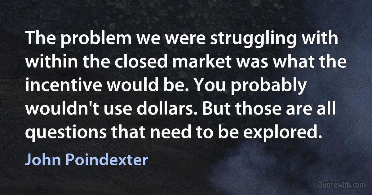 The problem we were struggling with within the closed market was what the incentive would be. You probably wouldn't use dollars. But those are all questions that need to be explored. (John Poindexter)